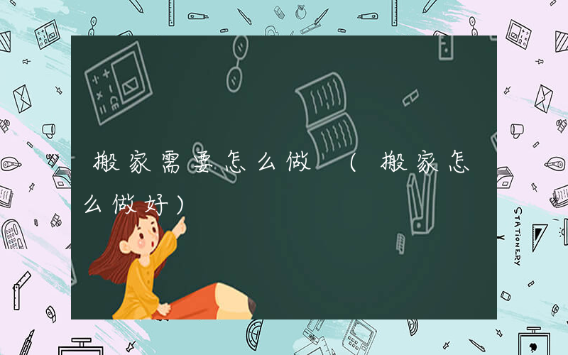 搬家需要怎么做 (搬家怎么做好)